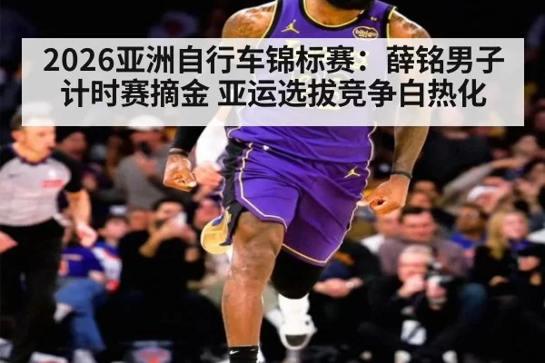 2026亚洲自行车锦标赛：薛铭男子计时赛摘金 亚运选拔竞争白热化
