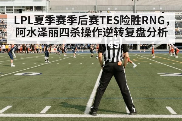 LPL夏季赛季后赛TES险胜RNG，阿水泽丽四杀操作逆转复盘分析