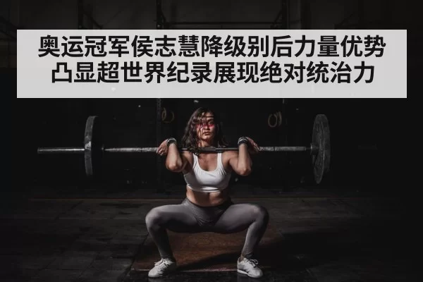 奥运冠军侯志慧降级别后力量优势凸显超世界纪录展现绝对统治力