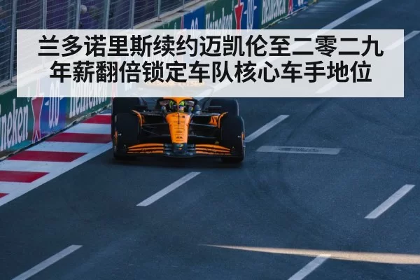 兰多诺里斯续约迈凯伦至二零二九 年薪翻倍锁定车队核心车手地位